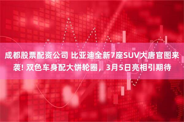 成都股票配资公司 比亚迪全新7座SUV大唐官图来袭! 双色车身配大饼轮圈，3月5日亮相引期待