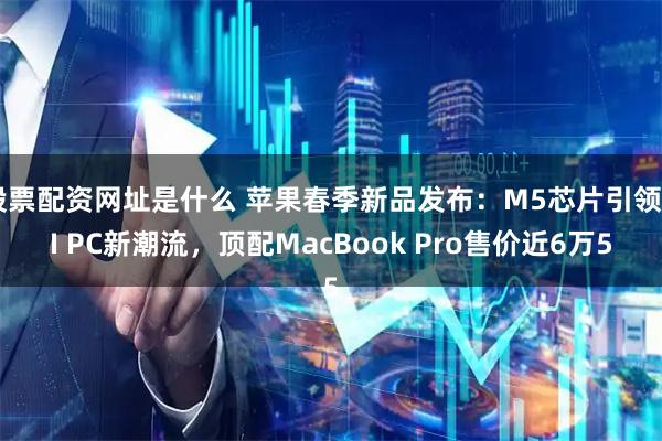 股票配资网址是什么 苹果春季新品发布：M5芯片引领AI PC新潮流，顶配MacBook Pro售价近6万5