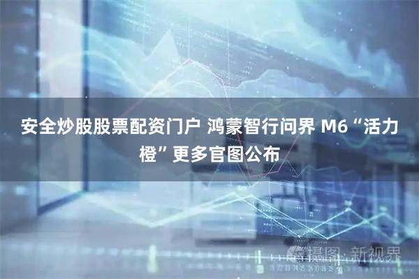 安全炒股股票配资门户 鸿蒙智行问界 M6“活力橙”更多官图公布