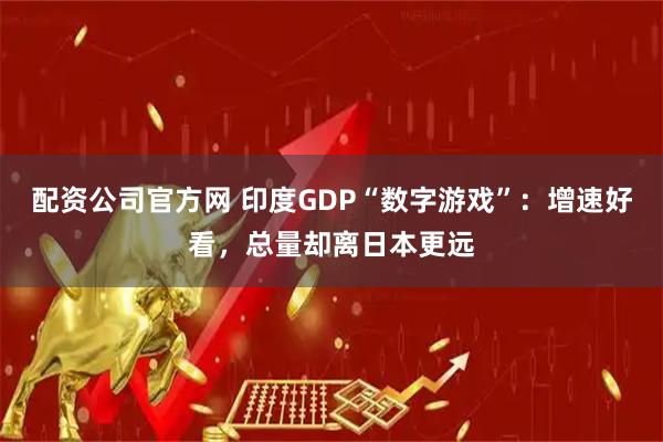 配资公司官方网 印度GDP“数字游戏”：增速好看，总量却离日本更远