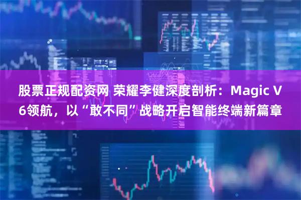 股票正规配资网 荣耀李健深度剖析：Magic V6领航，以“敢不同”战略开启智能终端新篇章