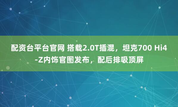 配资台平台官网 搭载2.0T插混，坦克700 Hi4-Z内饰官图发布，配后排吸顶屏