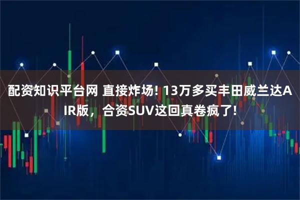 配资知识平台网 直接炸场! 13万多买丰田威兰达AIR版，合资SUV这回真卷疯了!