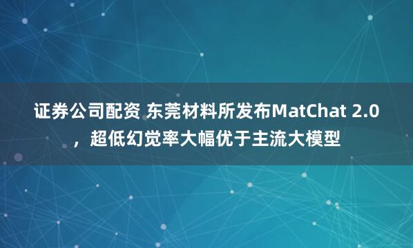 证券公司配资 东莞材料所发布MatChat 2.0，超低幻觉率大幅优于主流大模型