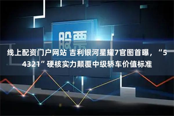 线上配资门户网站 吉利银河星耀7官图首曝，“54321”硬核实力颠覆中级轿车价值标准