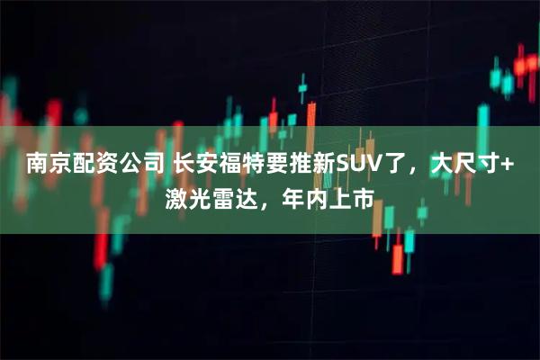 南京配资公司 长安福特要推新SUV了，大尺寸+激光雷达，年内上市
