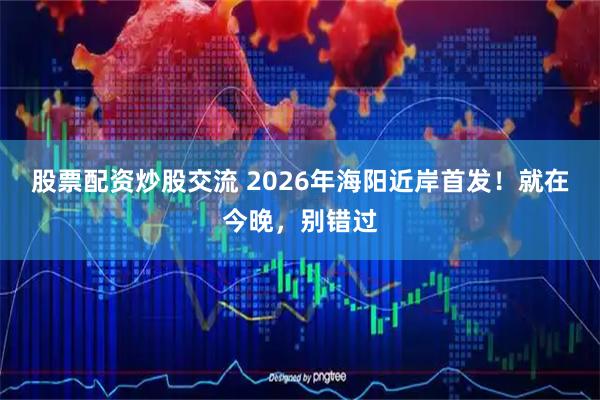 股票配资炒股交流 2026年海阳近岸首发！就在今晚，别错过