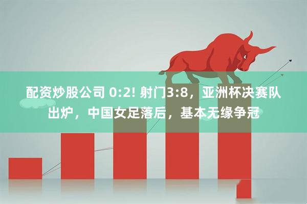 配资炒股公司 0:2! 射门3:8，亚洲杯决赛队出炉，中国女足落后，基本无缘争冠