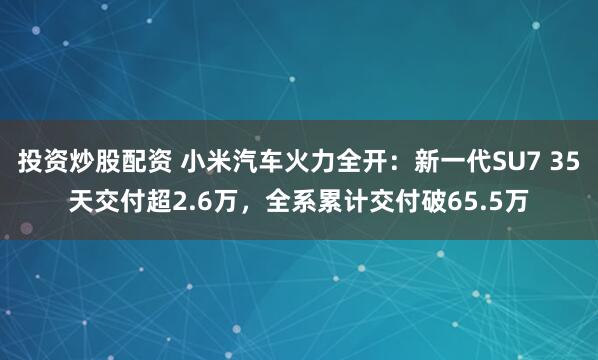 投资炒股配资 小米汽车火力全开：新一代SU7 35天交付超2.6万，全系累计交付破65.5万