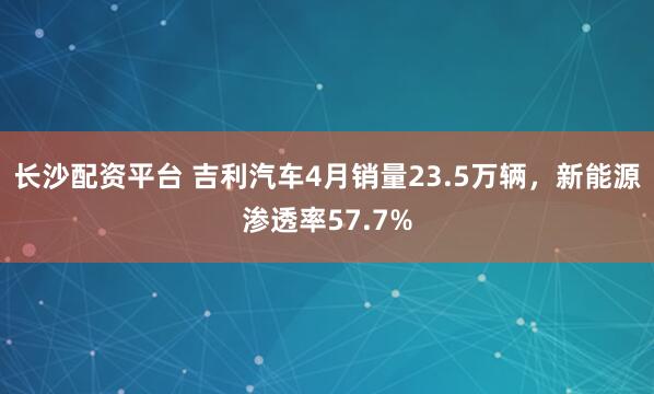 长沙配资平台 吉利汽车4月销量23.5万辆，新能源渗透率57.7%