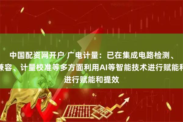 中国配资网开户 广电计量：已在集成电路检测、电磁兼容、计量校准等多方面利用AI等智能技术进行赋能和提效