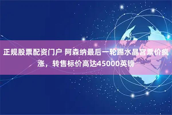 正规股票配资门户 阿森纳最后一轮踢水晶宫票价疯涨,转售标价高达45000英镑