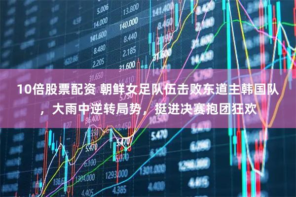 10倍股票配资 朝鲜女足队伍击败东道主韩国队，大雨中逆转局势，挺进决赛抱团狂欢