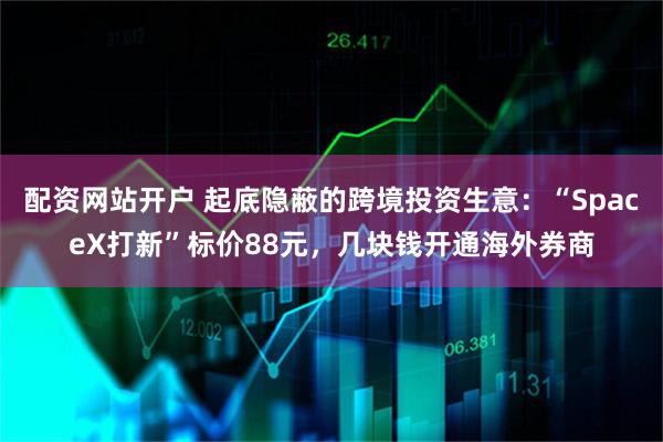 配资网站开户 起底隐蔽的跨境投资生意：“SpaceX打新”标价88元，几块钱开通海外券商