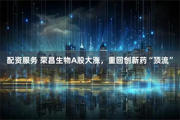 配资服务 荣昌生物A股大涨，重回创新药“顶流”
