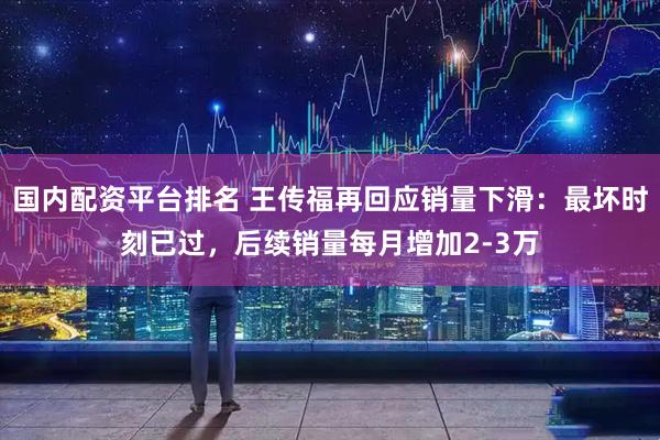 国内配资平台排名 王传福再回应销量下滑：最坏时刻已过，后续销量每月增加2-3万