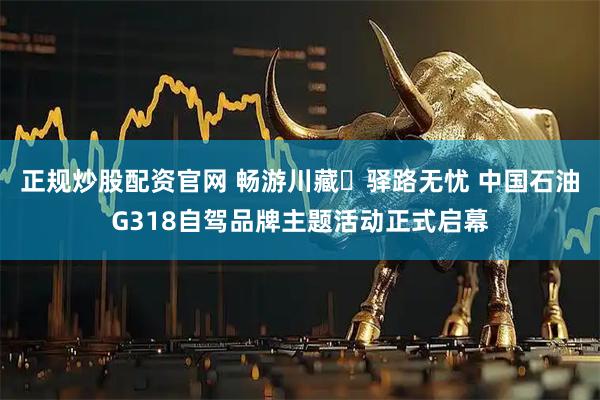 正规炒股配资官网 畅游川藏・驿路无忧 中国石油G318自驾品牌主题活动正式启幕