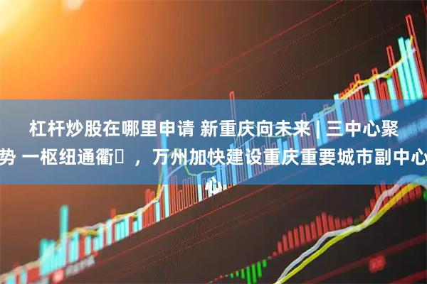杠杆炒股在哪里申请 新重庆向未来 | 三中心聚势 一枢纽通衢​，万州加快建设重庆重要城市副中心