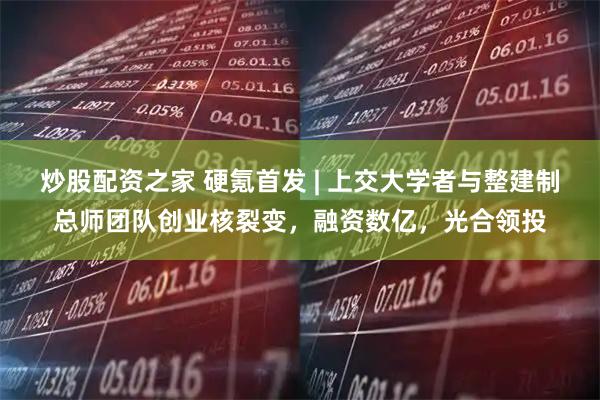 炒股配资之家 硬氪首发 | 上交大学者与整建制总师团队创业核裂变，融资数亿，光合领投