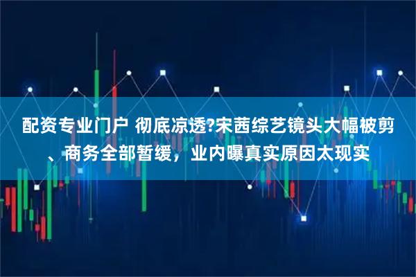 配资专业门户 彻底凉透?宋茜综艺镜头大幅被剪、商务全部暂缓，业内曝真实原因太现实