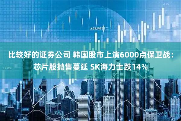 比较好的证券公司 韩国股市上演6000点保卫战：芯片股抛售蔓延 SK海力士跌14%