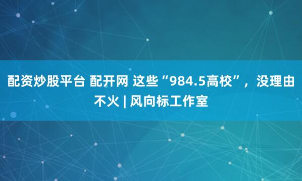 配资炒股平台 配开网 这些“984.5高校”，没理由不火 | 风向标工作室